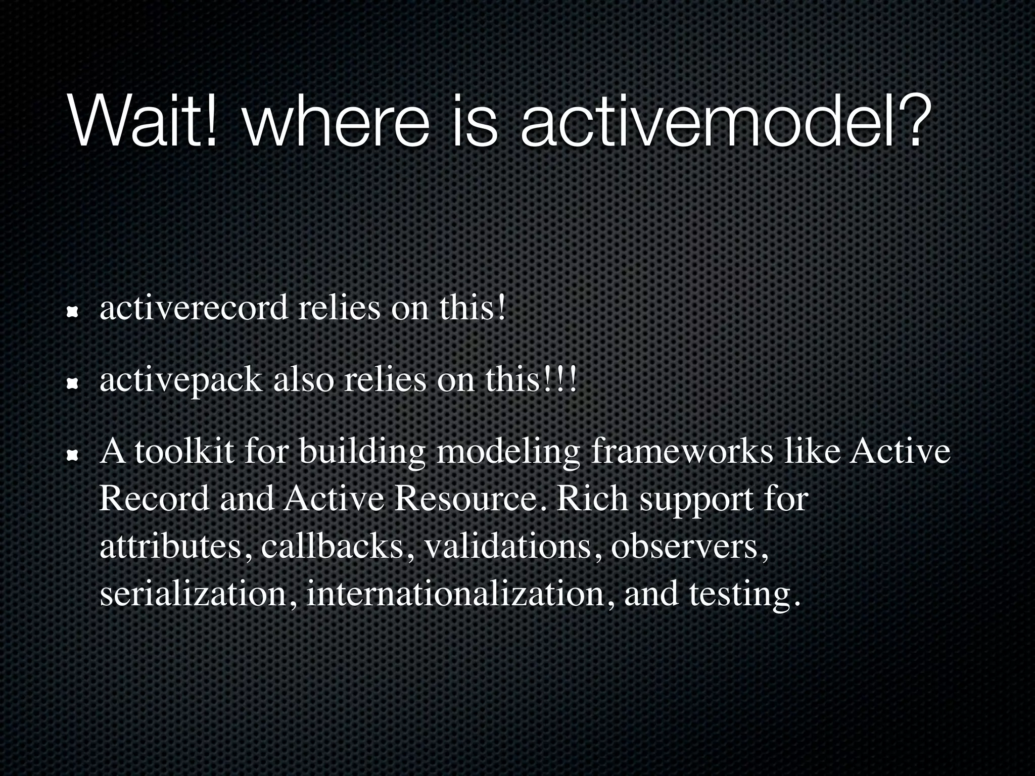 Wait! where is activemodel?

 activerecord relies on this!
 activepack also relies on this!!!
 A toolkit for building modeling frameworks like Active
 Record and Active Resource. Rich support for
 attributes, callbacks, validations, observers,
 serialization, internationalization, and testing.
 