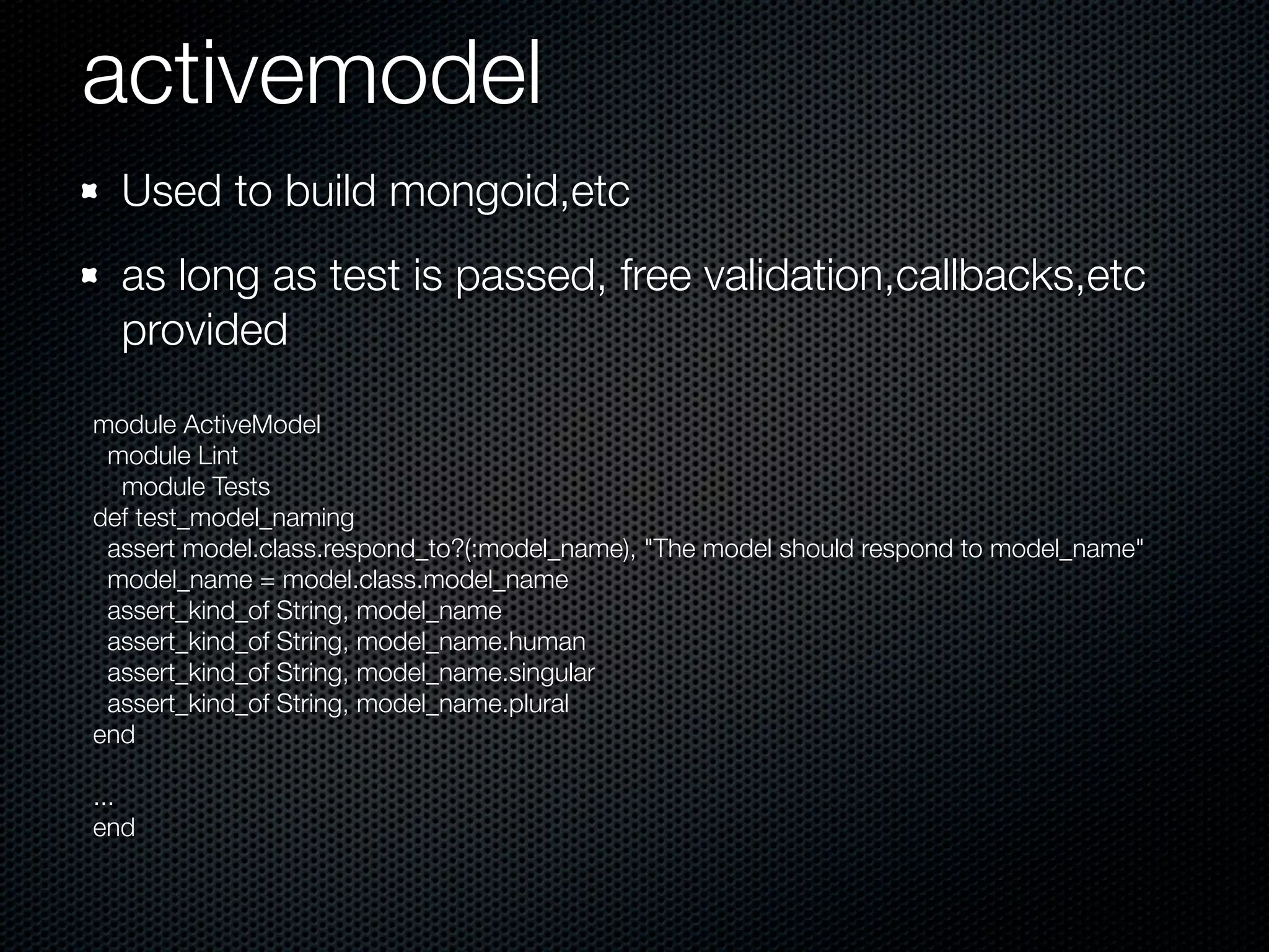activemodel
  Used to build mongoid,etc
  as long as test is passed, free validation,callbacks,etc
  provided
module ActiveModel
 module Lint
  module Tests
def test_model_naming
 assert model.class.respond_to?(:model_name), "The model should respond to model_name"
 model_name = model.class.model_name
 assert_kind_of String, model_name
 assert_kind_of String, model_name.human
 assert_kind_of String, model_name.singular
 assert_kind_of String, model_name.plural
end

...
end
 