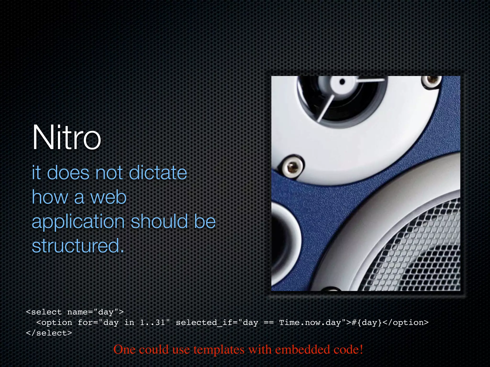 Nitro
 it does not dictate
 how a web
 application should be
 structured.


<select name="day">
  <option for="day in 1..31" selected_if="day == Time.now.day">#{day}</option>
</select>

                One could use templates with embedded code!
 