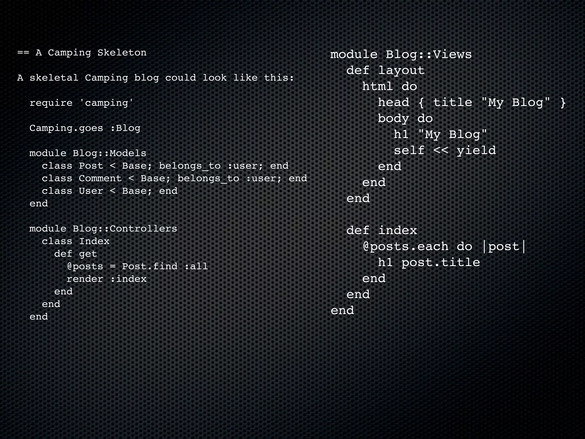 == A Camping Skeleton                             module Blog::Views
                                                    def layout
A skeletal Camping blog could look like this:
                                                      html do
  require 'camping'                                     head { title "My Blog" }
                                                        body do
  Camping.goes :Blog
                                                          h1 "My Blog"
  module Blog::Models                                     self << yield
    class Post < Base; belongs_to :user; end            end
    class Comment < Base; belongs_to :user; end       end
    class User < Base; end
  end                                               end

  module Blog::Controllers                          def index
    class Index
                                                      @posts.each do |post|
      def get
        @posts = Post.find :all                         h1 post.title
        render :index                                 end
      end                                           end
    end
  end
                                                  end
 