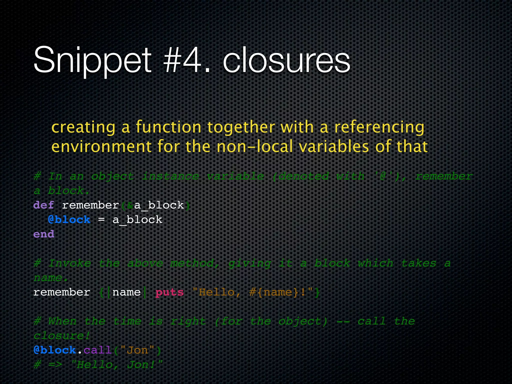 Snippet #4. closures
  creating a function together with a referencing
  environment for the non-local variables of that
# In an object instance variable (denoted with '@'), remember
a block.
def remember(&a_block)
  @block = a_block
end

# Invoke the above method, giving it a block which takes a
name.
remember {|name| puts "Hello, #{name}!"}

# When the time is right (for the object) -- call the
closure!
@block.call("Jon")
# => "Hello, Jon!"
 