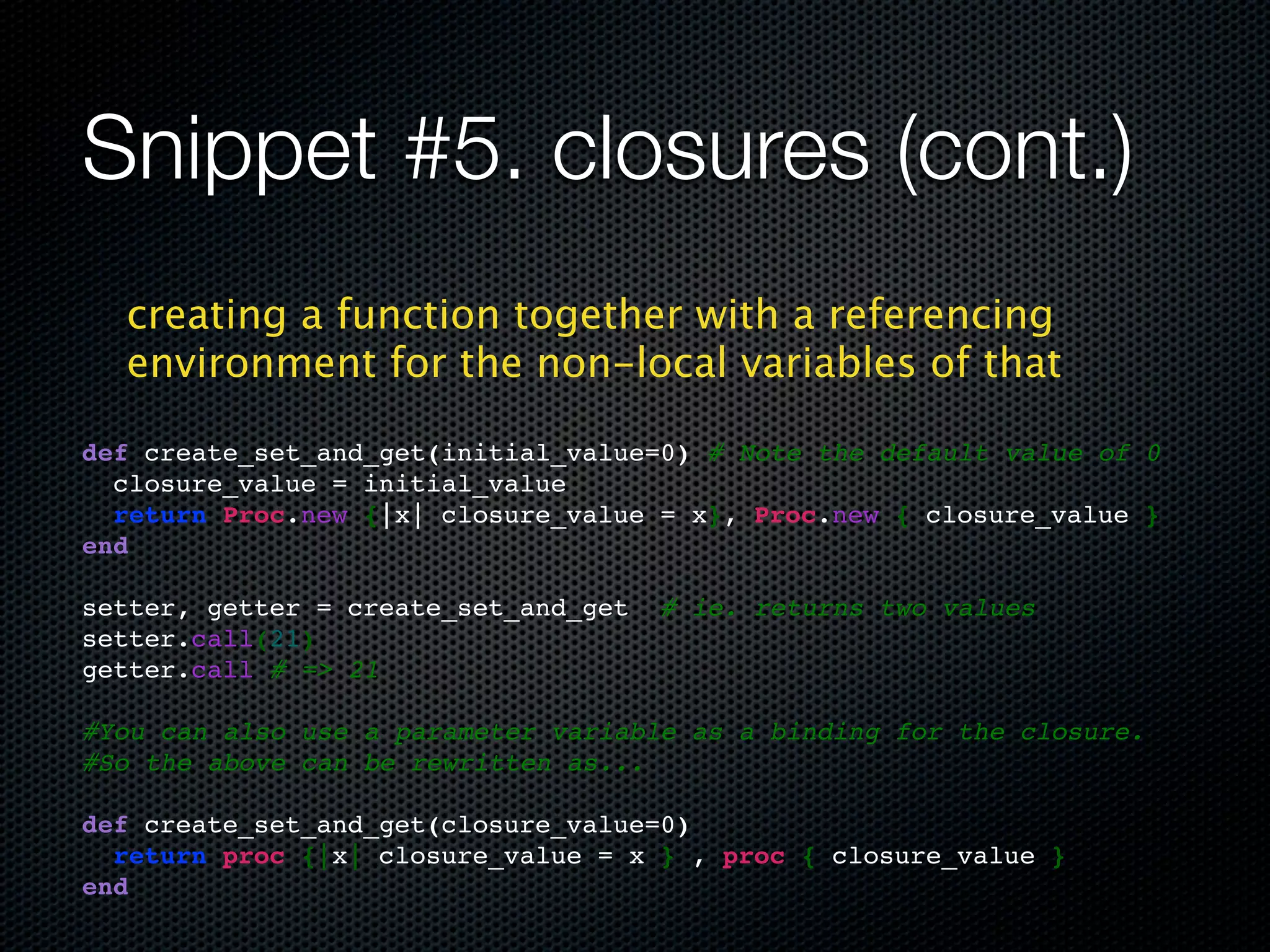 Snippet #5. closures (cont.)
  creating a function together with a referencing
  environment for the non-local variables of that

def create_set_and_get(initial_value=0) # Note the default value of 0
  closure_value = initial_value
  return Proc.new {|x| closure_value = x}, Proc.new { closure_value }
end

setter, getter = create_set_and_get   # ie. returns two values
setter.call(21)
getter.call # => 21

#You can also use a parameter variable as a binding for the closure.
#So the above can be rewritten as...

def create_set_and_get(closure_value=0)
  return proc {|x| closure_value = x } , proc { closure_value }
end
 