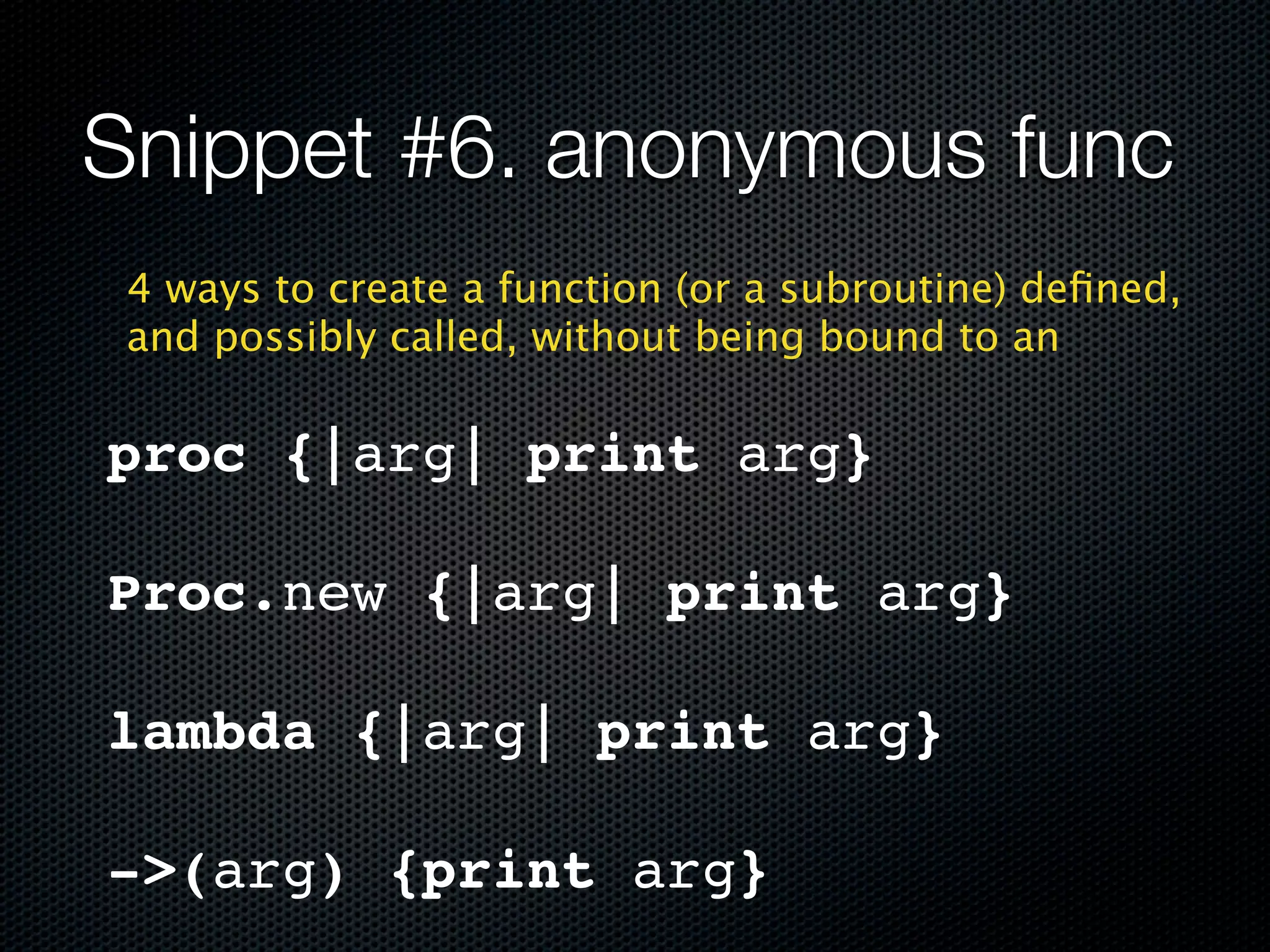 Snippet #6. anonymous func
 4 ways to create a function (or a subroutine) deﬁned,
 and possibly called, without being bound to an

proc {|arg| print arg}

Proc.new {|arg| print arg}

lambda {|arg| print arg}

->(arg) {print arg}
 