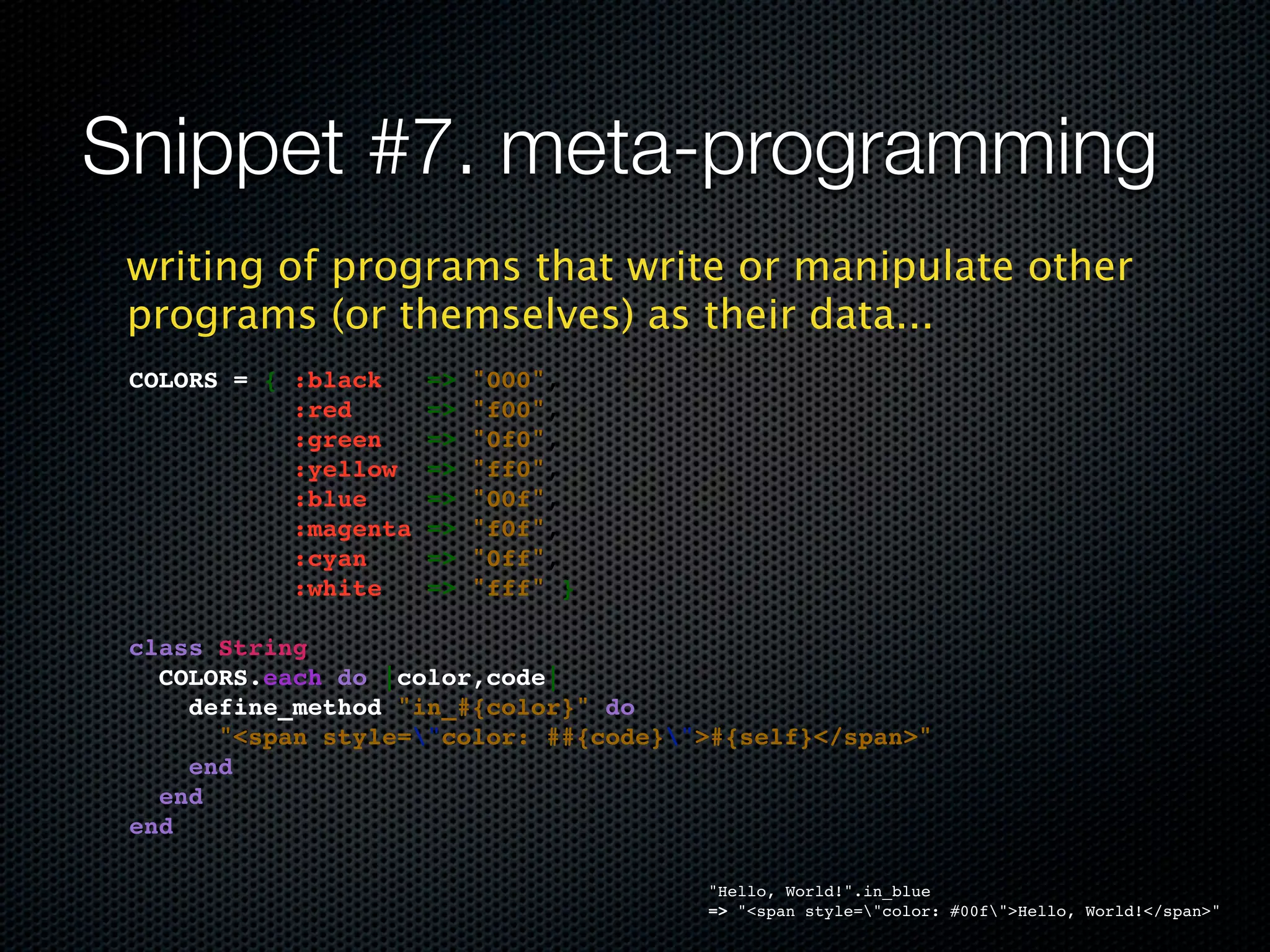 Snippet #7. meta-programming
 writing of programs that write or manipulate other
 programs (or themselves) as their data...
 COLORS = { :black     =>   "000",
            :red       =>   "f00",
            :green     =>   "0f0",
            :yellow    =>   "ff0",
            :blue      =>   "00f",
            :magenta   =>   "f0f",
            :cyan      =>   "0ff",
            :white     =>   "fff" }

 class String
   COLORS.each do |color,code|
     define_method "in_#{color}" do
       "<span style="color: ##{code}">#{self}</span>"
     end
   end
 end

                                       "Hello, World!".in_blue
                                       => "<span style="color: #00f">Hello, World!</span>"
 