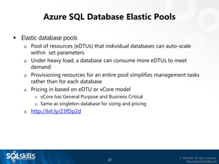 37
© SQLskills, All rights reserved.
http://www.SQLskills.com
Azure SQL Database Elastic Pools
▪ Elastic database pools
 Pool of resources (eDTUs) that individual databases can auto-scale
within set parameters
 Under heavy load, a database can consume more eDTUs to meet
demand
 Provisioning resources for an entire pool simplifies management tasks
rather than for each database
 Pricing in based on eDTU or vCore model
 vCore has General Purpose and Business Critical
 Same as singleton database for sizing and pricing
 http://bit.ly/23fDp2d
 