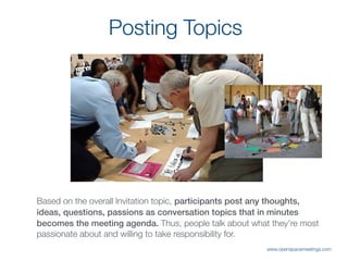 Posting Topics
Based on the overall Invitation topic, participants post any thoughts,
ideas, questions, passions as conversation topics that in minutes
becomes the meeting agenda. Thus, people talk about what they’re most
passionate about and willing to take responsibility for.
www.openspacemeetings.com
 