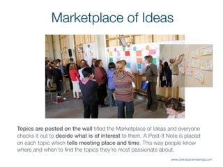 Topics are posted on the wall titled the Marketplace of Ideas and everyone
checks it out to decide what is of interest to them. A Post-It Note is placed
on each topic which tells meeting place and time. This way people know
where and when to ﬁnd the topics they’re most passionate about.
Marketplace of Ideas
www.openspacemeetings.com
 