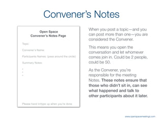 Convener’s Notes
Open Space
Convener’s Notes Page
Topic:
Convener’s Name:
Participants Names: (pass around the circle)
Summary Notes:
•
•
•
Please hand in/type up when you’re done.
When you post a topic—and you
can post more than one—you are
considered the Convener.
This means you open the
conversation and let whomever
comes join in. Could be 2 people,
could be 50.
As the Convener, you’re
responsible for the meeting
Notes. These notes ensure that
those who didn’t sit in, can see
what happened and talk to
other participants about it later.
www.openspacemeetings.com
 
