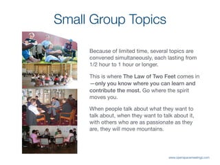 Small Group Topics
Because of limited time, several topics are
convened simultaneously, each lasting from
1/2 hour to 1 hour or longer. 

This is where The Law of Two Feet comes in
—only you know where you can learn and
contribute the most. Go where the spirit
moves you.

When people talk about what they want to
talk about, when they want to talk about it,
with others who are as passionate as they
are, they will move mountains.
www.openspacemeetings.com
 