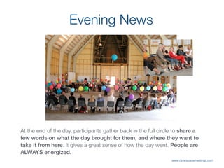 Evening News
At the end of the day, participants gather back in the full circle to share a
few words on what the day brought for them, and where they want to
take it from here. It gives a great sense of how the day went. People are
ALWAYS energized.
www.openspacemeetings.com
 