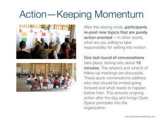 Action—Keeping Momentum
After the closing circle, participants
re-post new topics that are purely
action oriented —in other words,
what are you willing to take
responsibility for setting into motion.
One last round of conversations
take place, lasting only about 15
minutes. The where’s and when’s of
follow-up meetings are discussed.
These quick conversations address
who else should be invited going
forward and what needs to happen
before then. This ensures ongoing
action after the day and brings Open
Space principles into the
organization.
www.openspacemeetings.com
 