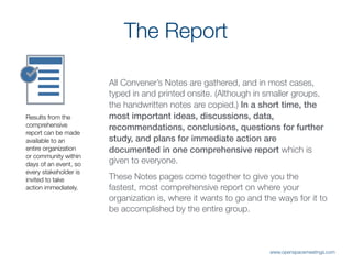 The Report
All Convener’s Notes are gathered, and in most cases,
typed in and printed onsite. (Although in smaller groups,
the handwritten notes are copied.) In a short time, the
most important ideas, discussions, data,
recommendations, conclusions, questions for further
study, and plans for immediate action are
documented in one comprehensive report which is
given to everyone.
These Notes pages come together to give you the
fastest, most comprehensive report on where your
organization is, where it wants to go and the ways for it to
be accomplished by the entire group.
Results from the
comprehensive
report can be made
available to an
entire organization
or community within
days of an event, so
every stakeholder is
invited to take
action immediately.
www.openspacemeetings.com
 