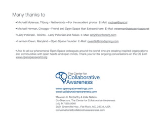 Many thanks to
• Michaël Molenaar, Tilburg - Netherlands—For the excellent photos E-Mail: michael@syst.nl  
• Michael Herman, Chicago—Friend and Open Space Man Extraordinaire E-Mail: mherman@globalchicago.net

• Larry Petersen, Toronto—Larry Petersen and Assoc. E-Mail: larry@spiritedorg.com

• Harrison Owen, Maryland—Open Space Founder E-Mail: owenhh@mindspring.com

• And to all our phenomenal Open Space colleagues around the world who are creating inspired organizations
and communities with open hearts and open minds. Thank you for the ongoing conversations on the OS List!
www.openspaceworld.org
www.openspacemeetings.com

www.collaborativeawareness.com 
Maureen K. McCarthy & Zelle Nelson

Co-Directors, The Center for Collaborative Awareness

(+1) 847.859.9046

2021 Greenville Hwy., Flat Rock, NC, 28731, USA

conversations@collaborativeawareness.com
The Center for 

Collaborative 

Awareness
 