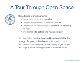 Open Space works best when
• the work to be done is complex

• the people and ideas involved are diverse

• the passion for resolution (and potential for conﬂict)
are high

• and the time to get it done was yesterday
It's been called passion bounded by responsibility, the
energy of a good coffee break, spirit at work, chaos
and creativity, and a simple, powerful way to get people
and organizations moving— when it's needed most.
A Tour Through Open Space
www.openspacemeetings.com
 