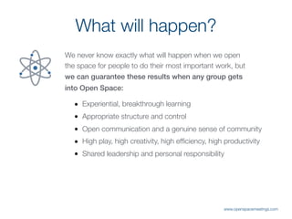 What will happen?
We never know exactly what will happen when we open
the space for people to do their most important work, but
we can guarantee these results when any group gets
into Open Space:
• Experiential, breakthrough learning
• Appropriate structure and control
• Open communication and a genuine sense of community
• High play, high creativity, high efﬁciency, high productivity
• Shared leadership and personal responsibility
www.openspacemeetings.com
 