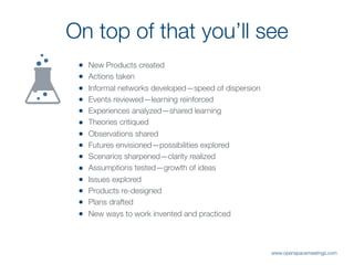 ! New Products created
! Actions taken
! Informal networks developed—speed of dispersion
! Events reviewed—learning reinforced
! Experiences analyzed—shared learning
! Theories critiqued
! Observations shared
! Futures envisioned—possibilities explored
! Scenarios sharpened—clarity realized
! Assumptions tested—growth of ideas
! Issues explored
! Products re-designed
! Plans drafted
! New ways to work invented and practiced
On top of that you’ll see
www.openspacemeetings.com
 