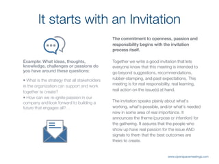 The commitment to openness, passion and
responsibility begins with the invitation
process itself.
Together we write a good invitation that lets
everyone know that this meeting is intended to
go beyond suggestions, recommendations,
rubber-stamping, and past expectations. This
meeting is for real responsibility, real learning,
real action on the issue(s) at hand.
The invitation speaks plainly about what's
working, what's possible, and/or what's needed
now in some area of real importance. It
announces the theme (purpose or intention) for
the gathering. It assures that the people who
show up have real passion for the issue AND
signals to them that the best outcomes are
theirs to create.
It starts with an Invitation
Example: What ideas, thoughts,
knowledge, challenges or passions do
you have around these questions: 
• What is the strategy that all stakeholders
in the organization can support and work
together to create?
• How can we re-ignite passion in our
company and look forward to building a
future that engages all?…
www.openspacemeetings.com
 