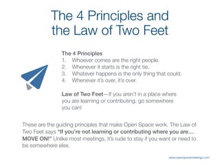 The 4 Principles and  
the Law of Two Feet
These are the guiding principles that make Open Space work. The Law of
Two Feet says “If you’re not learning or contributing where you are…
MOVE ON!” Unlike most meetings, it’s rude to stay if you want or need to
be somewhere else.
The 4 Principles
1. Whoever comes are the right people.
2. Whenever it starts is the right tie.
3. Whatever happens is the only thing that could.
4. Whenever it’s over, it’s over.
Law of Two Feet—If you aren’t in a place where
you are learning or contributing, go somewhere
you can!
www.openspacemeetings.com
 