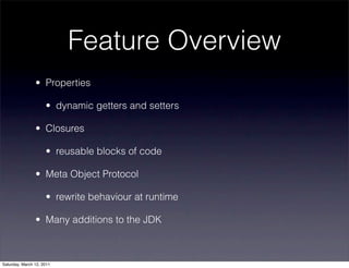 Feature Overview
                • Properties

                     • dynamic getters and setters

                • Closures

                     • reusable blocks of code

                • Meta Object Protocol

                     • rewrite behaviour at runtime

                • Many additions to the JDK



Saturday, March 12, 2011
 