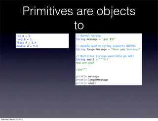 Primitives are objects
                                 to
                int a = 5        // Normal string
                long b = 1       String message = 'got $5?'
                float f = 5.4
                double d = 5.4   // Double quoted string supports macros
                                 String longerMessage = "Have you $message"

                                 // Multiline strings available as well
                                 String email = """Hi!
                                 How are you?

                                 /Leo"""

                                 println message
                                 println longerMessage
                                 println email




Saturday, March 12, 2011
 