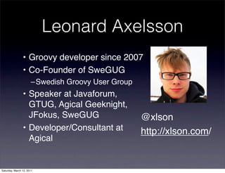 Leonard Axelsson
                • Groovy developer since 2007
                • Co-Founder of SweGUG
                      –Swedish Groovy User Group
                • Speaker at Javaforum,
                  GTUG, Agical Geeknight,
                  JFokus, SweGUG                   @xlson
                • Developer/Consultant at          http://xlson.com/
                  Agical


Saturday, March 12, 2011
 