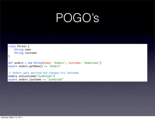 POGO’s

        class Person {
            String name
            String lastname
        }

        def anders = new Person(name: 'Anders', lastname: 'Andersson')
        assert anders.getName() == 'Anders'

        // Anders gets married and changes his lastname
        anders.setLastname("Sundstedt")
        assert anders.lastname == "Sundstedt"




Saturday, March 12, 2011
 