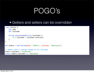 POGO’s
                • Getters and setters can be overridden
        class Person {
            def name
            def lastname

               String setLastname(String lastname) {
                   this.lastname = lastname.reverse()
               }
        }

        def anders = new Person(name: 'Anders', lastname: 'Andersson')

        // Anders does a strange change of his lastname
        anders.lastname = "Sundstedt"
        assert anders.lastname == "tdetsdnuS"




Saturday, March 12, 2011
 