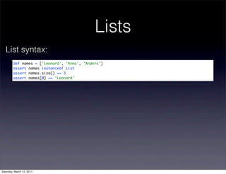 Lists
   List syntax:
         def names = ['Leonard', 'Anna', 'Anders']
         assert names instanceof List
         assert names.size() == 3
         assert names[0] == 'Leonard'




Saturday, March 12, 2011
 