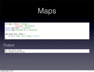 Maps
        def map = [name: 'Leonard',
                   lastname: 'Axelsson']
        assert map.name == 'Leonard'
        assert map['lastname'] == 'Axelsson'

        map.each{ key, value ->
            println "Key: $key, Value: $value"
        }




    Output:
        Key: name, Value: Leonard
        Key: lastname, Value: Axelsson




Saturday, March 12, 2011
 