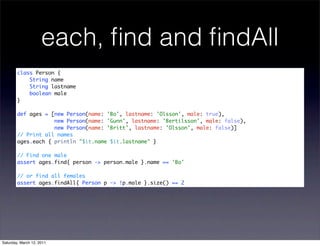 each, ﬁnd and ﬁndAll
        class Person {
            String name
            String lastname
            boolean male
        }

        def ages = [new Person(name: 'Bo', lastname: 'Olsson', male: true),
                    new Person(name: 'Gunn', lastname: 'Bertilsson', male: false),
                    new Person(name: 'Britt', lastname: 'Olsson', male: false)]
        // Print all names
        ages.each { println "$it.name $it.lastname" }

        // Find one male
        assert ages.find{ person -> person.male }.name == 'Bo'

        // or find all females
        assert ages.findAll{ Person p -> !p.male }.size() == 2




Saturday, March 12, 2011
 