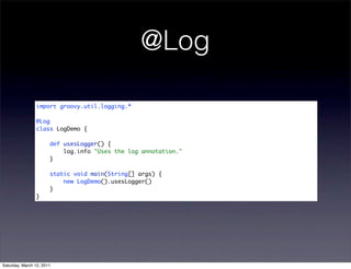 @Log

                import groovy.util.logging.*

                @Log
                class LogDemo {

                       def usesLogger() {
                           log.info "Uses the log annotation."
                       }

                       static void main(String[] args) {
                           new LogDemo().usesLogger()
                       }
                }




Saturday, March 12, 2011
 