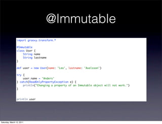 @Immutable
                import groovy.transform.*

                @Immutable
                class User {
                    String name
                    String lastname
                }

                def user = new User(name: 'Leo', lastname: 'Axelsson')

                try {
                    user.name = 'Anders'
                } catch(ReadOnlyPropertyException e) {
                    println("Changing a property of an Immutable object will not work.")
                }



                println user




Saturday, March 12, 2011
 