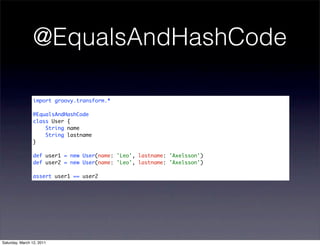 @EqualsAndHashCode

                import groovy.transform.*

                @EqualsAndHashCode
                class User {
                    String name
                    String lastname
                }

                def user1 = new User(name: 'Leo', lastname: 'Axelsson')
                def user2 = new User(name: 'Leo', lastname: 'Axelsson')

                assert user1 == user2




Saturday, March 12, 2011
 