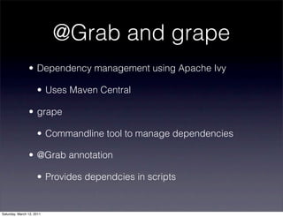 @Grab and grape
                • Dependency management using Apache Ivy

                     • Uses Maven Central

                • grape

                     • Commandline tool to manage dependencies

                • @Grab annotation

                     • Provides dependcies in scripts


Saturday, March 12, 2011
 
