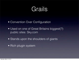 Grails
                • Convention Over Conﬁguration

                • Used on one of Great Britains biggest(?)
                  public sites: Sky.com

                • Stands upon the shoulders of giants

                • Rich plugin system



Saturday, March 12, 2011
 