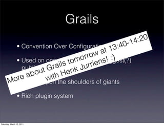 Grails
                                                 -14 :20
                • Convention Over Conﬁguration
                                            13  :40
                                     ow at
                                  orr      ! :)
                              tom rrien biggest(?)
         • Used on one of Great Britains s
                         ails k Ju
           public sites:r Sky.com
                ou tG         en
             ab with H
        ore
       M • Stands upon the shoulders of giants
                • Rich plugin system



Saturday, March 12, 2011
 