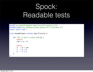 Spock:
                                  Readable tests
                @Grab('org.spockframework:spock-core:0.5-groovy-1.8')
                @GrabExclude('org.codehaus.groovy:groovy-all:1.8.0-beta-3')
                import spock.lang.*

                class ReadableSpec extends Specification {

                       def "All is well in math-land"() {
                           expect:
                           sum == a + b

                           where:
                           a   | b | sum
                           1   | 5 | 6
                           6   | 2 | 8
                       }
                }




Saturday, March 12, 2011
 