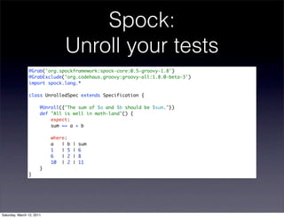 Spock:
                                Unroll your tests
                @Grab('org.spockframework:spock-core:0.5-groovy-1.8')
                @GrabExclude('org.codehaus.groovy:groovy-all:1.8.0-beta-3')
                import spock.lang.*

                class UnrolledSpec extends Specification {

                       @Unroll({"The sum of $a and $b should be $sum."})
                       def "All is well in math-land"() {
                           expect:
                           sum == a + b

                           where:
                           a   | b   |   sum
                           1   | 5   |   6
                           6   | 2   |   8
                           10 | 2    |   11
                       }
                }




Saturday, March 12, 2011
 