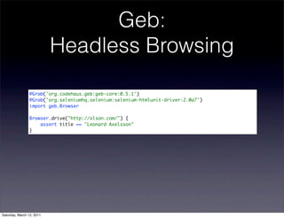 Geb:
                           Headless Browsing

                @Grab('org.codehaus.geb:geb-core:0.5.1')
                @Grab('org.seleniumhq.selenium:selenium-htmlunit-driver:2.0a7')
                import geb.Browser

                Browser.drive("http://xlson.com/") {
                    assert title == "Leonard Axelsson"
                }




Saturday, March 12, 2011
 