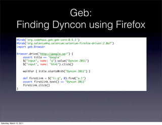 Geb:
                Finding Dyncon using Firefox
                @Grab('org.codehaus.geb:geb-core:0.5.1')
                @Grab('org.seleniumhq.selenium:selenium-firefox-driver:2.0a7')
                import geb.Browser

                Browser.drive("http://google.se/") {
                    assert title == 'Google'
                    $("input", name: "q").value("Dyncon 2011")
                    $("input", name: "btnG").click()

                       waitFor { title.startsWith("Dyncon 2011") }

                       def firstLink = $("li.g", 0).find("a.l")
                       assert firstLink.text() == "Dyncon 2011"
                       firstLink.click()
                }




Saturday, March 12, 2011
 