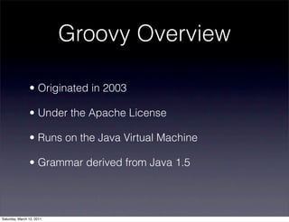 Groovy Overview

                • Originated in 2003

                • Under the Apache License

                • Runs on the Java Virtual Machine

                • Grammar derived from Java 1.5




Saturday, March 12, 2011
 