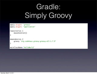 Gradle:
                               Simply Groovy
                apply plugin: 'groovy'
                apply plugin: 'application'

                repositories {
                    mavenCentral()
                }

                dependencies {
                    groovy 'org.codehaus.groovy:groovy-all:1.7.9'
                }

                mainClassName='HelloWorld'




Saturday, March 12, 2011
 