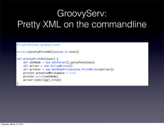 GroovyServ:
                 Pretty XML on the commandline

                #!/usr/bin/env groovyclient

                println(prettyPrintXml(System.in.text))

                def prettyPrintXml(text) {
                    def xmlNode = new XmlParser().parseText(text)
                    def writer = new StringWriter()
                    def printer = new XmlNodePrinter(new PrintWriter(writer))
                    printer.preserveWhitespace = true
                    printer.print(xmlNode)
                    writer.toString().trim()
                }




Saturday, March 12, 2011
 