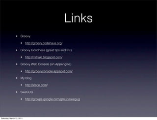 Links
                •    Groovy

                     •     http://groovy.codehaus.org/

                •    Groovy Goodness (great tips and trix)

                     •     http://mrhaki.blogspot.com/

                •    Groovy Web Console (on Appengine)

                     •     http://groovyconsole.appspot.com/

                •    My blog

                     •     http://xlson.com/

                •    SweGUG

                     •     http://groups.google.com/group/swegug




Saturday, March 12, 2011
 