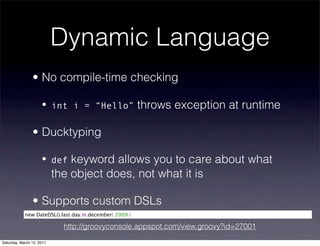 Dynamic Language
                • No compile-time checking

                     • int i = “Hello”                   throws exception at runtime

                • Ducktyping

                     • def     keyword allows you to care about what
                           the object does, not what it is

                • Supports custom DSLs
            new DateDSL().last.day.in.december( 2009 )

                             http://groovyconsole.appspot.com/view.groovy?id=27001

Saturday, March 12, 2011
 