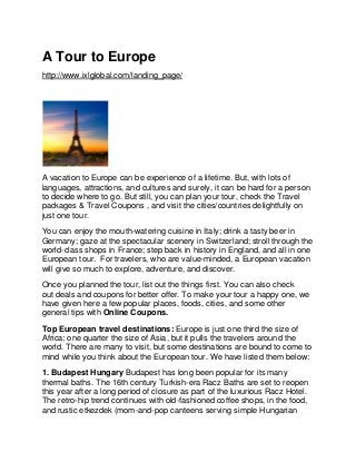 A Tour to Europe
http://www.ixlglobal.com/landing_page/
A vacation to Europe can be experience of a lifetime. But, with lots of
languages, attractions, and cultures and surely, it can be hard for a person
to decide where to go. But still, you can plan your tour, check the Travel
packages & Travel Coupons , and visit the cities/countries delightfully on
just one tour.
You can enjoy the mouth-watering cuisine in Italy; drink a tasty beer in
Germany; gaze at the spectacular scenery in Switzerland; stroll through the
world-class shops in France; step back in history in England, and all in one
European tour. For travelers, who are value-minded, a European vacation
will give so much to explore, adventure, and discover.
Once you planned the tour, list out the things first. You can also check
out deals and coupons for better offer. To make your tour a happy one, we
have given here a few popular places, foods, cities, and some other
general tips with Online Coupons.
Top European travel destinations: Europe is just one third the size of
Africa; one quarter the size of Asia, but it pulls the travelers around the
world. There are many to visit, but some destinations are bound to come to
mind while you think about the European tour. We have listed them below:
1. Budapest Hungary Budapest has long been popular for its many
thermal baths. The 16th century Turkish-era Racz Baths are set to reopen
this year after a long period of closure as part of the luxurious Racz Hotel.
The retro-hip trend continues with old-fashioned coffee shops, in the food,
and rustic etkezdek (mom-and-pop canteens serving simple Hungarian
 