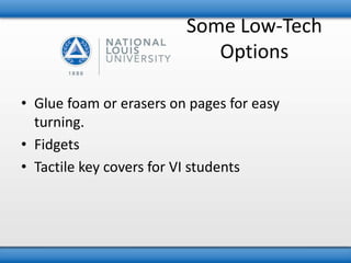 Some Low-Tech 
Options 
• Glue foam or erasers on pages for easy 
turning. 
• Fidgets 
• Tactile key covers for VI students 
 