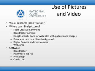 Use of Pictures 
and Video 
• Visual Learners (aren’t we all?) 
• Where can I find pictures? 
– Flickr Creative Commons 
– Boardmaker Achieve 
– Google search, both for web sites with pictures and images 
– Draw a picture on a blank background 
– Digital Camera and videocamera 
– Webcams 
• Software 
– Boardmaker 
– PixWriter / Kid Pix 
– Print Shop 
– Comic Life 
 