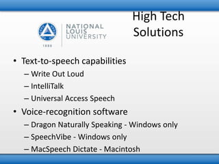 High Tech 
Solutions 
• Text-to-speech capabilities 
– Write Out Loud 
– IntelliTalk 
– Universal Access Speech 
• Voice-recognition software 
– Dragon Naturally Speaking - Windows only 
– SpeechVibe - Windows only 
– MacSpeech Dictate - Macintosh 
 