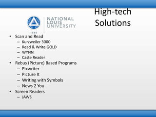 High-tech 
Solutions 
• Scan and Read 
– Kurzweiler 3000 
– Read & Write GOLD 
– WYNN 
– Caste Reader 
• Rebus (Picture) Based Programs 
– Pixwriter 
– Picture It 
– Writing with Symbols 
– News 2 You 
• Screen Readers 
– JAWS 
 